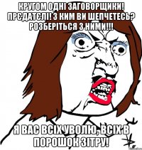 кругом одні заговорщики! прєдатєлі! з ким ви шепчетесь? розберіться з ними!!! я вас всіх уволю, всіх в порошок зітру!