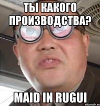 Ты какого производства? Maid in RUGUI