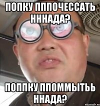 Попку пппочессать нннада? Поппку ппоммытьь ннада?