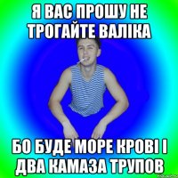 Я вас прошу не трогайте валіка Бо буде море крові і два камаза трупов