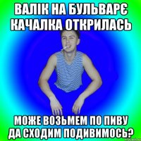 ВАЛІК НА БУЛЬВАРЄ КАЧАЛКА ОТКРИЛАСЬ МОЖЕ ВОЗЬМЕМ ПО ПИВУ ДА СХОДИМ ПОДИВИМОСЬ?