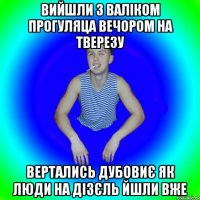 ВИЙШЛИ З ВАЛІКОМ ПРОГУЛЯЦА ВЕЧОРОМ НА ТВЕРЕЗУ ВЕРТАЛИСЬ ДУБОВИЄ ЯК ЛЮДИ НА ДІЗЄЛЬ ЙШЛИ ВЖЕ