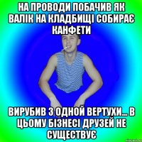 На проводи побачив як валік на кладбищі собирає канфети Вирубив з одной вертухи... В цьому бізнесі друзей не существує