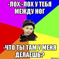 -лох:-лох у тебя между ног -что ты там у меня делаешь?