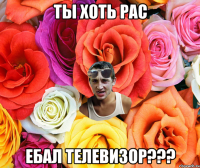 ты хоть рас ебал телевизор???