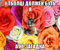 у тьолцi должен буть я а не загадка