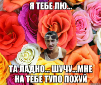 я тебе лю... та ладно... шучу...мне на тебе тупо похуй