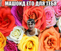 Машоид ето для тебя 