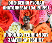 Олексенко Руслан Анатолиевыч 04.19.1991 Я люблю тебя!!и чоху замуж за тебя!!))*