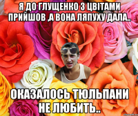 я до Глущенко з цвітами прийшов ,а вона ляпуху дала.. оказалось тюльпани не любить..