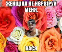 женщіна не нєрвіруй меня, вася