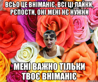 всьо це вніманіє, всі ці лайки, рєпости, оні мені нє нужни мені важно тільки твоє вніманіє