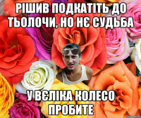 Рішив подкатіть до тьолочи, но нє судьба у вєліка колесо пробите