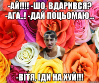 -АЙ!!!! -Шо, вдарився? -Ага..! -Дай поцьомаю... -Вітя, іди на хуй!!!