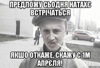 предложу сьодня натахє встрічаться якшо откаже, скажу с 1м апрєля!