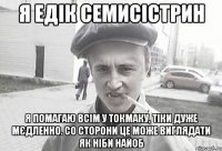 я едік семисістрин я помагаю всім у токмаку, тіки дуже мєдленно. со сторони це може виглядати як ніби найоб