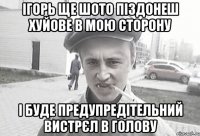 Ігорь ще шото піздонеш хуйове в мою сторону І буде предупредітельний вистрєл в голову