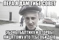 ЛЕРА я дам тибе совет эбоны балтику и оторвы яйця тому хто тебе обидыв