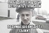 ЛЮБУ ДІПРЕСІЮ ТРЕБА ВСТРІЧАТЬ С УЛИБКОЙ ПОДУМАЄ ШО ВИ ІДІОТ І СБІЖИТ