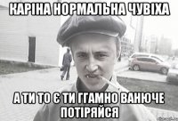 Каріна нормальна чувіха а ти то є ти ггамно ванюче потіряйся