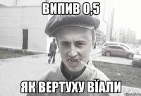 випив 0,5 як вертуху вїали