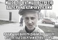 йшов по вулиці і встретів Валєру на кличку лєвий я кажу "шо Валєра давай як в школі вєбу я тебе з вєртухи в ліву точку"