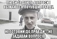 люди задають вопроси і обіжаются, почувши правду. Не готовий до правди – не задавай вопросів