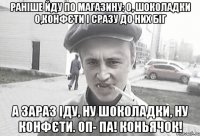 Раніше йду по магазину: О, шоколадки О,конфєти І сразу до них біг А зараз Іду, ну шоколадки, ну конфєти. ОП- ПА! Коньячок!