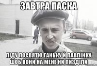 ЗАВТРА ПАСКА ПІДУ ПОСВЯТЮ ГАНЬКУ Й ПАВЛІНКУ ШОБ ВОНИ НА МЕНЕ НИ ПИЗДІЛИ