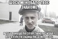 шось мені їбало твоє знакоме Я тебе раньше по сігарети непосилав? ні! то хулі ти сидиш пиздуй по сігі¡