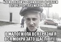 Йдемо додому з річки нікого не чіпаєм і тут раз захтіла з малою лілію в малої жопа вся грязна я вся мокра зато щасліві!)))