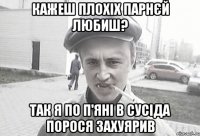 кажеш плохіх парнєй любиш? так я по п'яні в сусіда порося захуярив