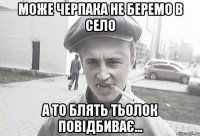 може черпака не беремо в село а то блять тьолок повідбиває...