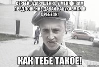 Сергей Одарушенко у меня к вам предложение давай набухаемся в дребезк! как тебе такое!