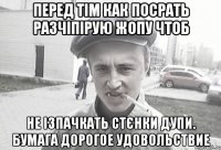 Перед тім как посрать разчіпірую жопу чтоб не ізпачкать стєнки дупи. Бумага дорогое удовольствие