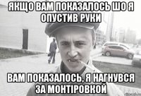 якщо вам показалось шо я опустив руки вам показалось, я нагнувся за монтіровкой