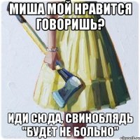 Миша мой нравится говоришь? ИДИ СЮДА, СВИНОБЛЯДЬ "Будет не больно"