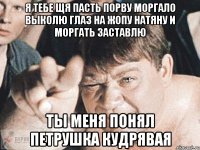 я тебе щя пасть порву моргало выколю глаз на жопу натяну и моргать заставлю ты меня понял петрушка Кудрявая