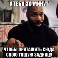 У тебя 30 минут Чтобы приташить сюда свою тощую задницу