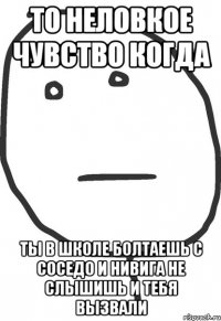 То неловкое чувство когда ты в школе болтаешь с соседо и нивига не слышишь и тебя вызвали