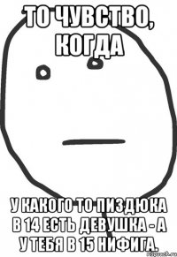 то чувство, когда у какого то пиздюка в 14 есть девушка - а у тебя в 15 нифига.