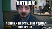 НАТАША! Пойми и прости...я не сделал контроли...