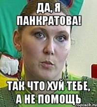 ДА, Я ПАНКРАТОВА! ТАК ЧТО ХУЙ ТЕБЕ, А НЕ ПОМОЩЬ