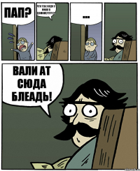 Пап? что тебе надо у миня в домиме?!??!?! ... Вали ат сюда блеадь!