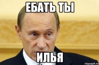 ЕБАТЬ ТЫ ИЛЬЯ