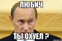 Любич ты охуел ?