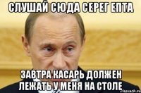 слушай сюда серег епта завтра касарь должен лежать у меня на столе