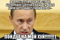 (вопрос)-ПУтин почему в стране беспорядок ? (Путин)Слышь ты -вали нахуй ,и кто задаст такой вопрос - ПОЙДЁТ НА МОЙ ХУЙ!!!!!!!1