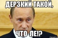 Дерзкий такой, Что-ле!?