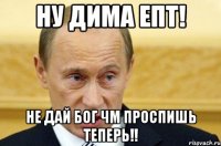 ну Дима епт! Не дай Бог ЧМ ПРОСПИШЬ ТЕПЕРЬ!!